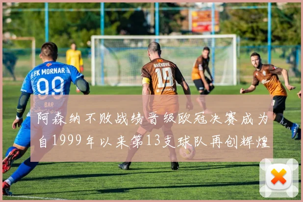 阿森纳不败战绩晋级欧冠决赛成为自1999年以来第13支球队再创辉煌