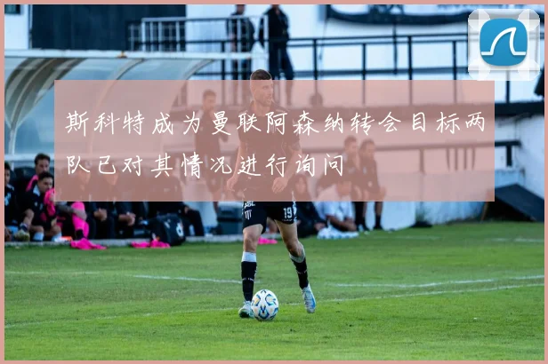 斯科特成为曼联阿森纳转会目标两队已对其情况进行询问