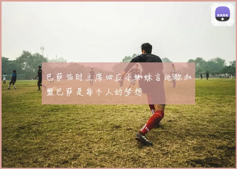 巴萨临时主席回应小蜘蛛言论称加盟巴萨是每个人的梦想