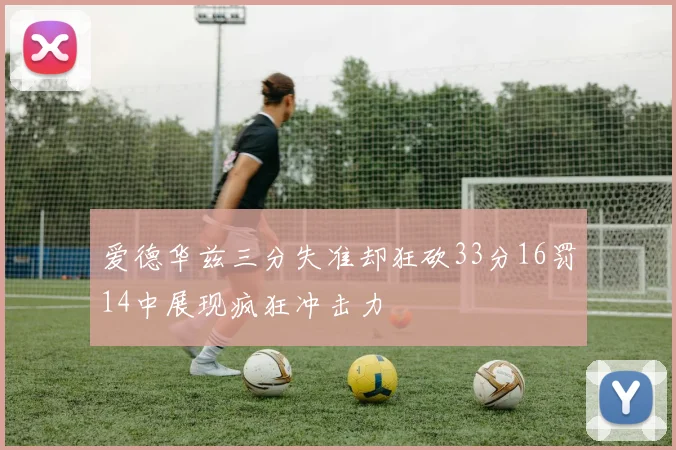 爱德华兹三分失准却狂砍33分16罚14中展现疯狂冲击力