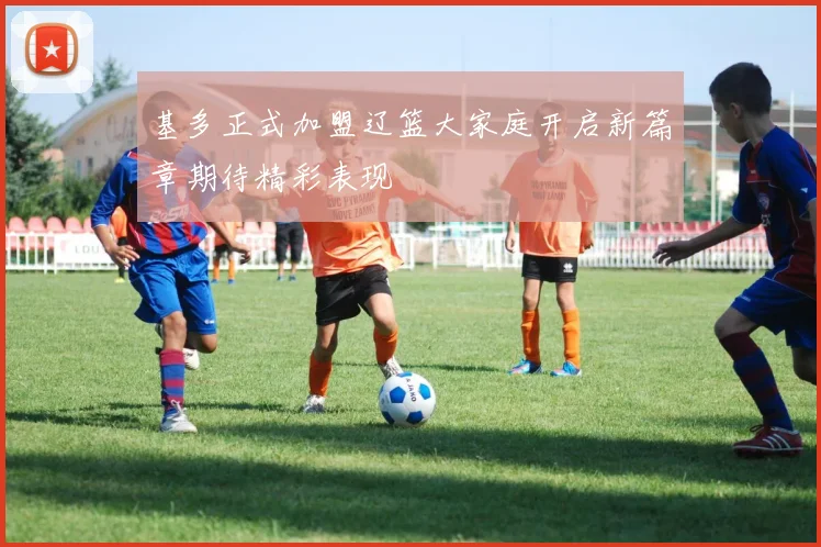 基多正式加盟辽篮大家庭开启新篇章期待精彩表现