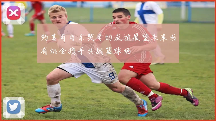 约基奇与东契奇的友谊展望未来或有机会携手共战篮球场