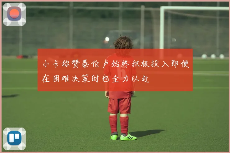 小卡称赞泰伦卢始终积极投入即便在困难决策时也全力以赴