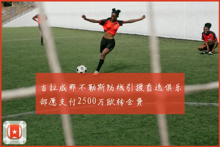 吉拉成那不勒斯防线引援首选俱乐部愿支付2500万欧转会费