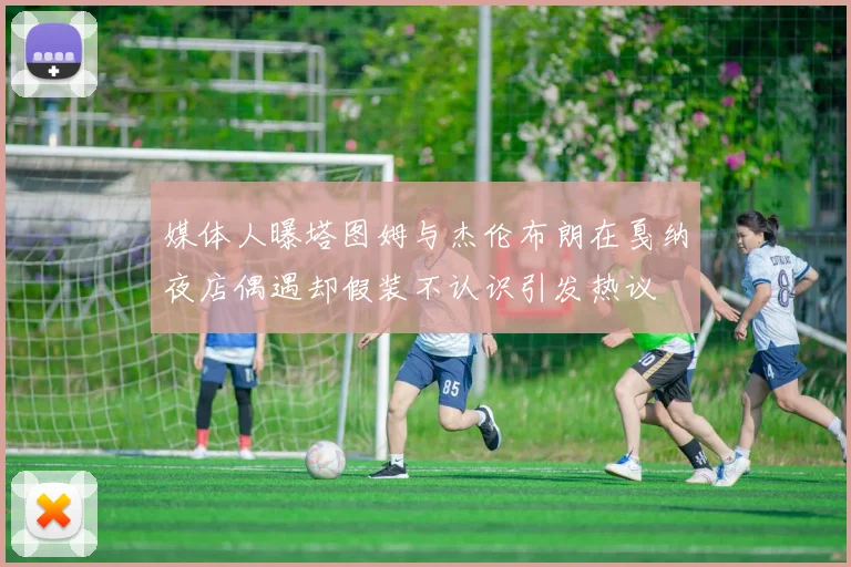 媒体人曝塔图姆与杰伦布朗在戛纳夜店偶遇却假装不认识引发热议