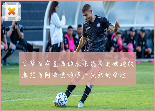 贡萨洛在皇马的未来能否打破连败魔咒与阿隆索的遗产交织的命运