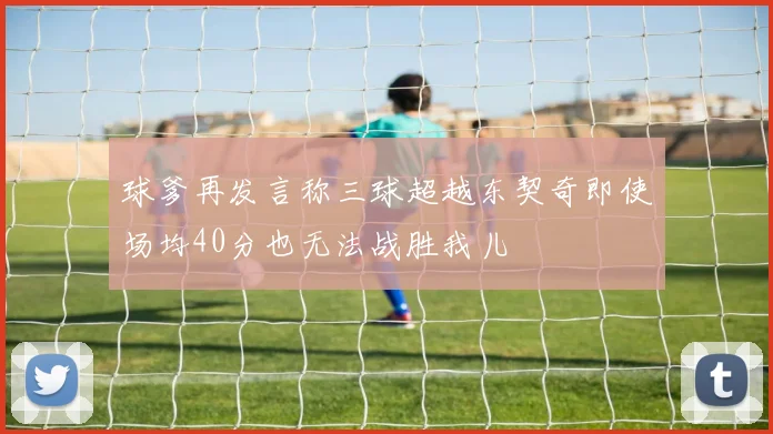 球爹再发言称三球超越东契奇即使场均40分也无法战胜我儿