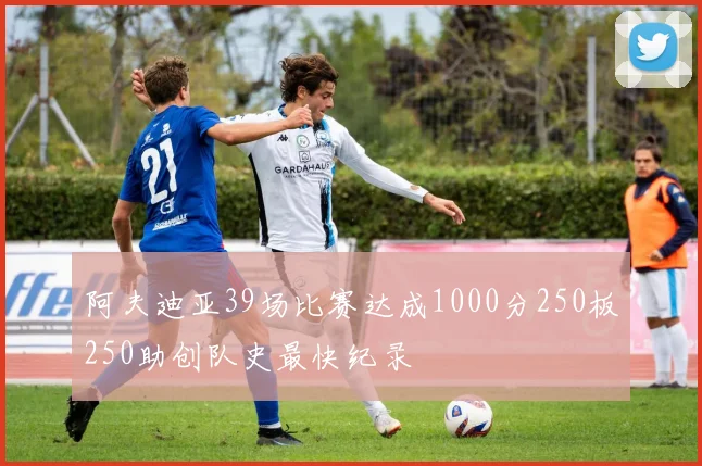 阿夫迪亚39场比赛达成1000分250板250助创队史最快纪录