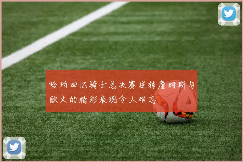 哈珀回忆骑士总决赛逆转詹姆斯与欧文的精彩表现令人难忘