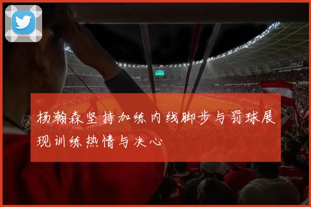 杨瀚森坚持加练内线脚步与罚球展现训练热情与决心