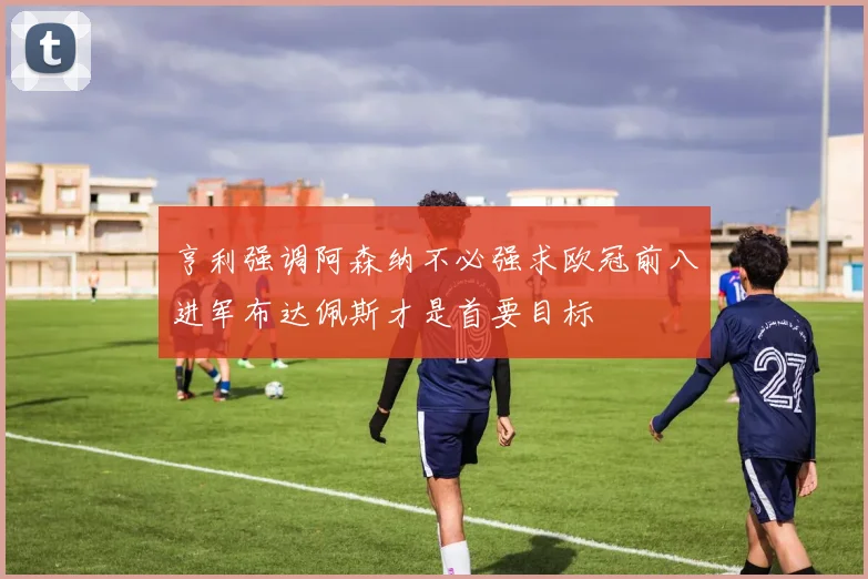 亨利强调阿森纳不必强求欧冠前八进军布达佩斯才是首要目标