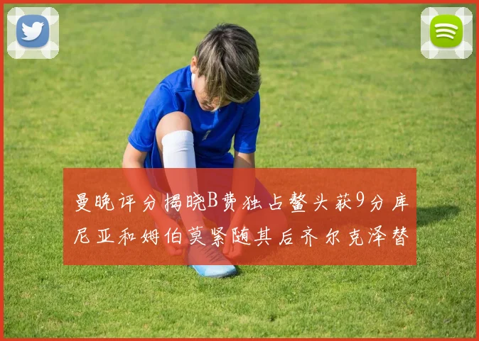 曼晚评分揭晓B费独占鳌头获9分库尼亚和姆伯莫紧随其后齐尔克泽替补仅得5分