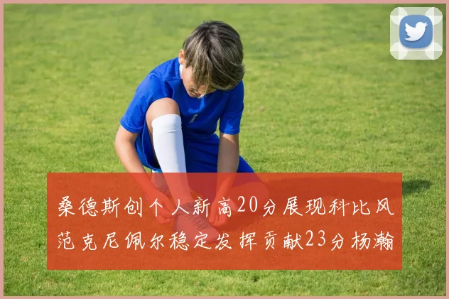 桑德斯创个人新高20分展现科比风范克尼佩尔稳定发挥贡献23分杨瀚森短短2分钟斩获4分