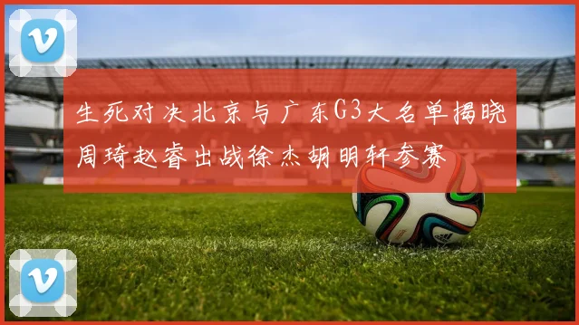 生死对决北京与广东G3大名单揭晓周琦赵睿出战徐杰胡明轩参赛