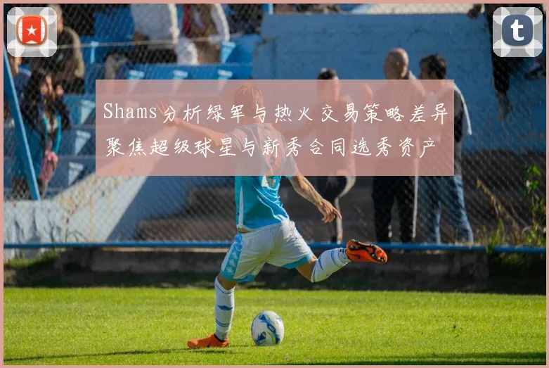 Shams分析绿军与热火交易策略差异聚焦超级球星与新秀合同选秀资产