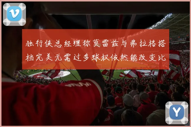 独行侠总经理称莫雷兹与弗拉格搭档完美无需过多球权依然能改变比赛局势