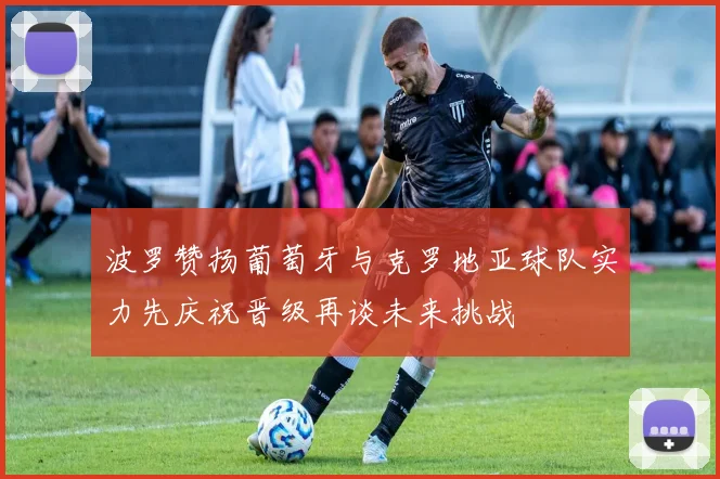 波罗赞扬葡萄牙与克罗地亚球队实力先庆祝晋级再谈未来挑战