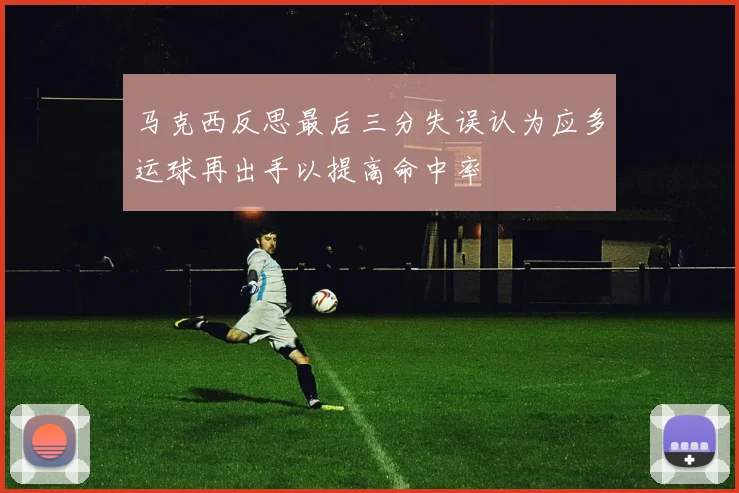 马克西反思最后三分失误认为应多运球再出手以提高命中率