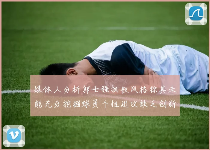 媒体人分析郭士强执教风格称其未能充分挖掘球员个性进攻缺乏创新性
