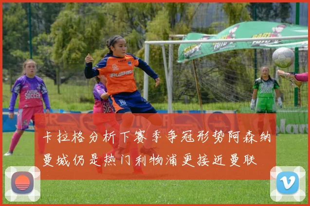 卡拉格分析下赛季争冠形势阿森纳曼城仍是热门利物浦更接近曼联