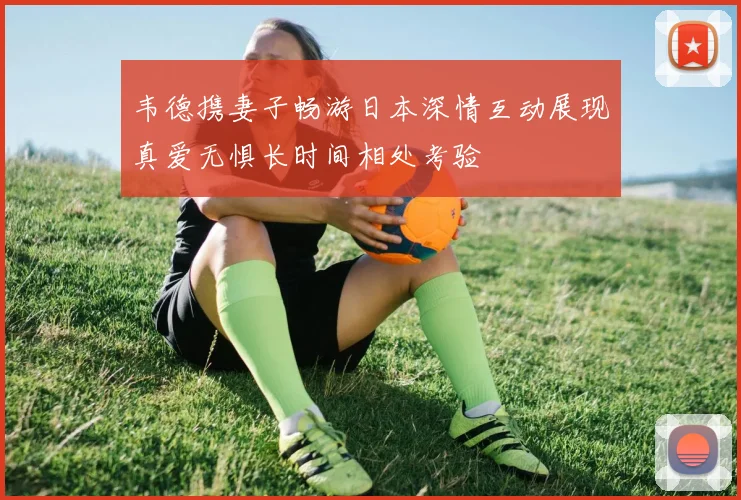 韦德携妻子畅游日本深情互动展现真爱无惧长时间相处考验