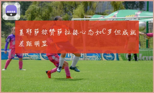 基耶萨称赞萨拉赫心态如C罗但成就差距明显