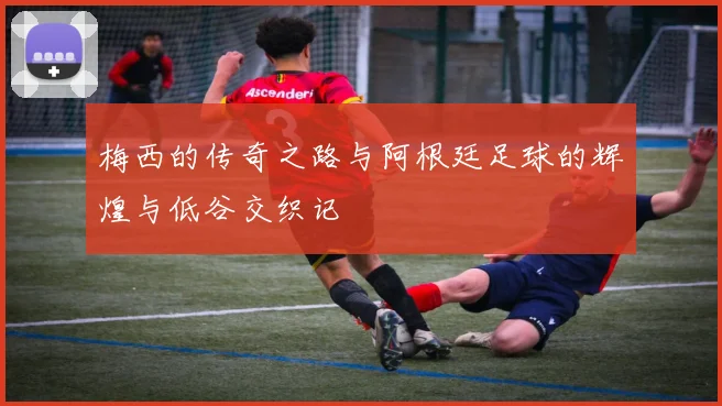 梅西的传奇之路与阿根廷足球的辉煌与低谷交织记