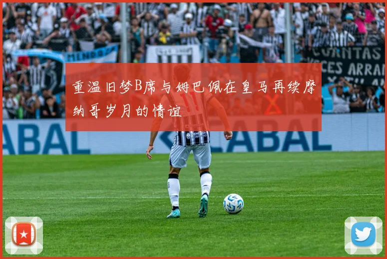 重温旧梦B席与姆巴佩在皇马再续摩纳哥岁月的情谊